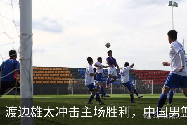 渡边雄太冲击主场胜利，中国男篮需警惕忍不住的对手